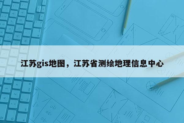 江苏gis地图，江苏省测绘地理信息中心