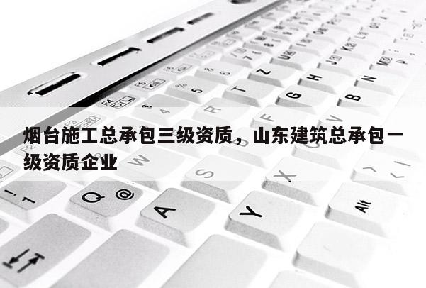 烟台施工总承包三级资质，山东建筑总承包一级资质企业