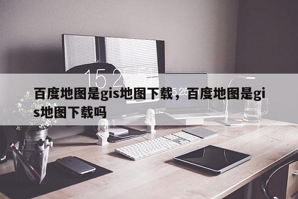 百度地图是gis地图下载，百度地图是gis地图下载吗