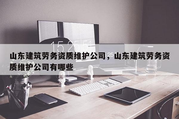 山东建筑劳务资质维护公司，山东建筑劳务资质维护公司有哪些