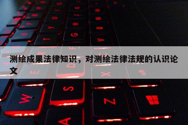 测绘成果法律知识，对测绘法律法规的认识论文