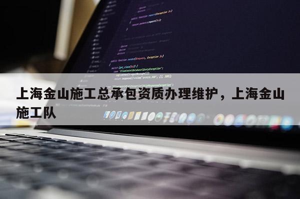 上海金山施工总承包资质办理维护，上海金山施工队