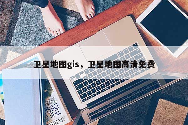 卫星地图gis，卫星地图高清免费