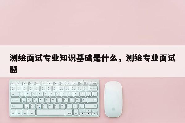 测绘面试专业知识基础是什么，测绘专业面试题