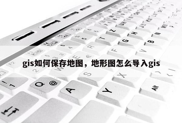 gis如何保存地图，地形图怎么导入gis
