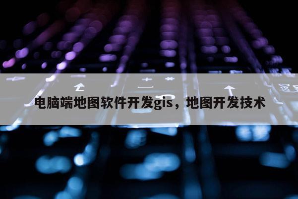 电脑端地图软件开发gis，地图开发技术