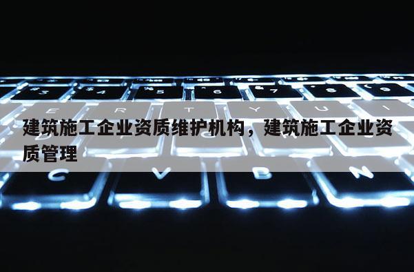 建筑施工企业资质维护机构,建筑施工企业资质管理 建筑施工企业资质维护机构,建筑施工企业资质管理