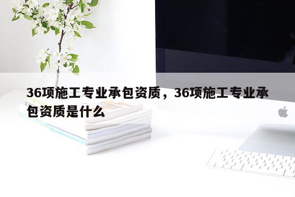 36项施工专业承包资质，36项施工专业承包资质是什么