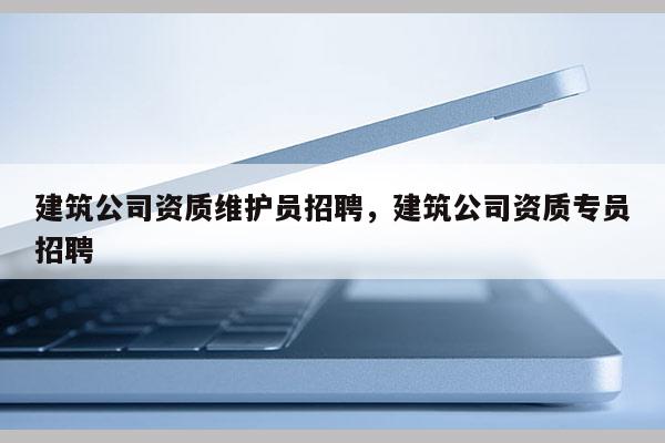 建筑公司资质维护员招聘，建筑公司资质专员招聘
