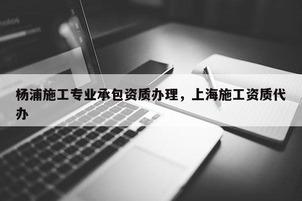 杨浦施工专业承包资质办理，上海施工资质代办