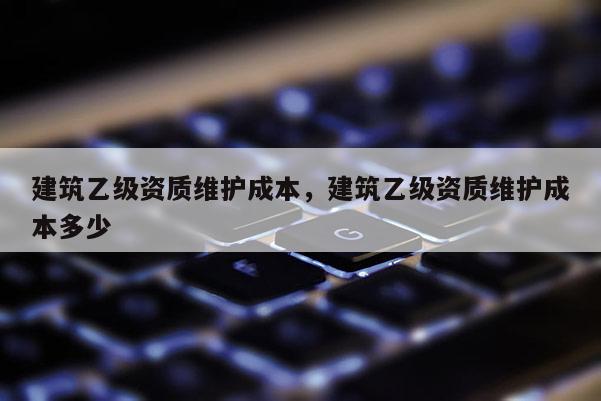 建筑乙级资质维护成本，建筑乙级资质维护成本多少