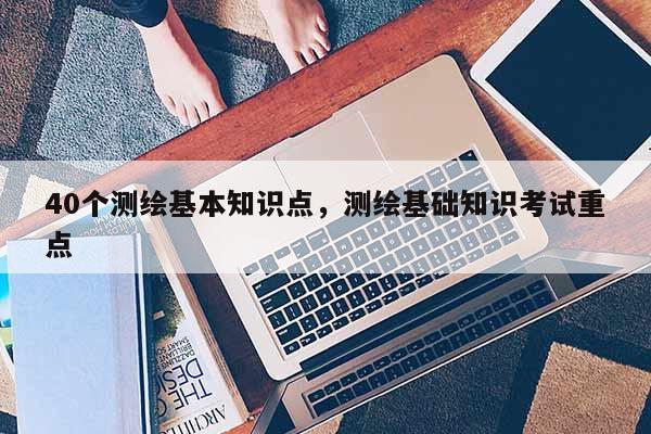 40个测绘基本知识点，测绘基础知识考试重点