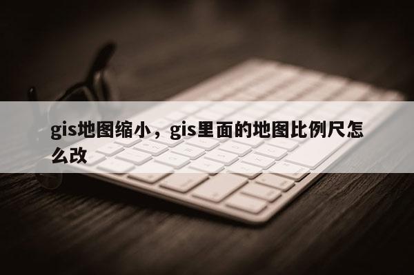 gis地图缩小，gis里面的地图比例尺怎么改