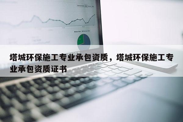 塔城环保施工专业承包资质，塔城环保施工专业承包资质证书