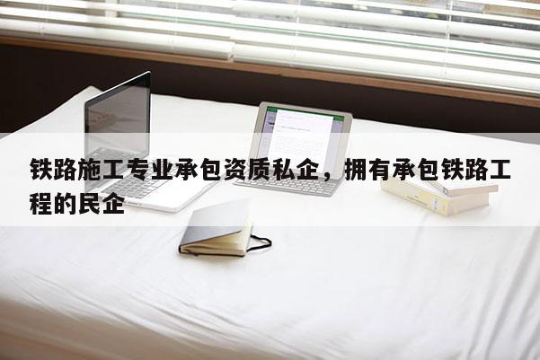 铁路施工专业承包资质私企，拥有承包铁路工程的民企