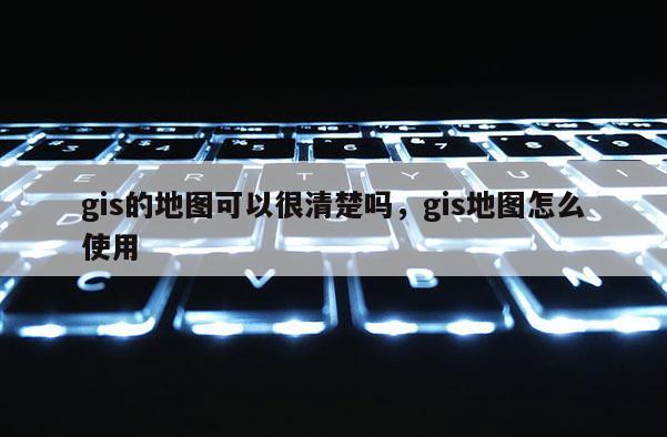 gis的地图可以很清楚吗，gis地图怎么使用