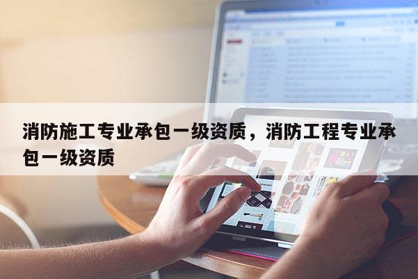 消防施工专业承包一级资质，消防工程专业承包一级资质
