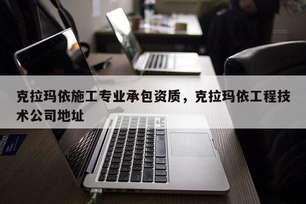 克拉玛依施工专业承包资质，克拉玛依工程技术公司地址