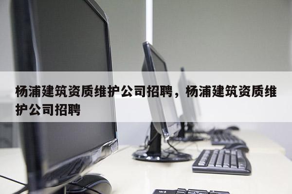 杨浦建筑资质维护公司招聘，杨浦建筑资质维护公司招聘