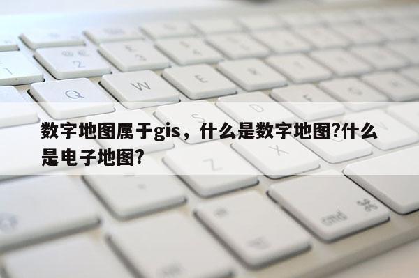 数字地图属于gis，什么是数字地图?什么是电子地图?