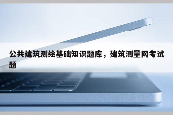 公共建筑测绘基础知识题库，建筑测量网考试题
