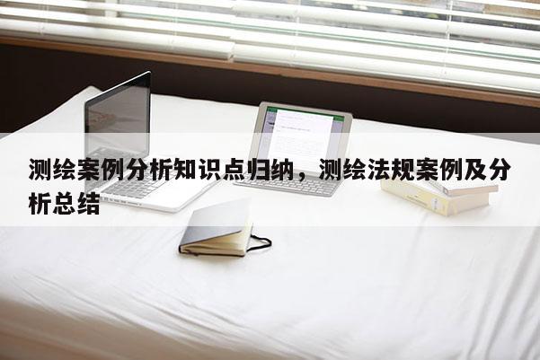 测绘案例分析知识点归纳，测绘法规案例及分析总结