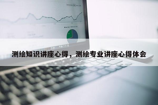 测绘知识讲座心得，测绘专业讲座心得体会