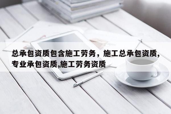 总承包资质包含施工劳务，施工总承包资质,专业承包资质,施工劳务资质