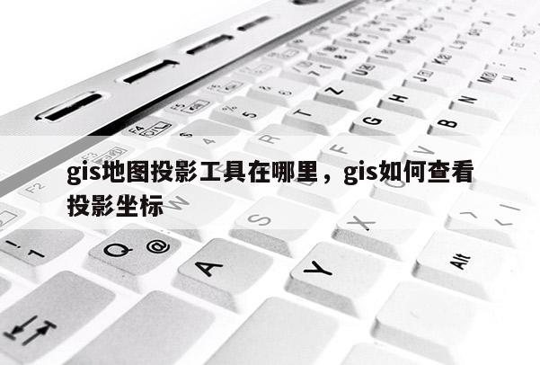 gis地图投影工具在哪里，gis如何查看投影坐标