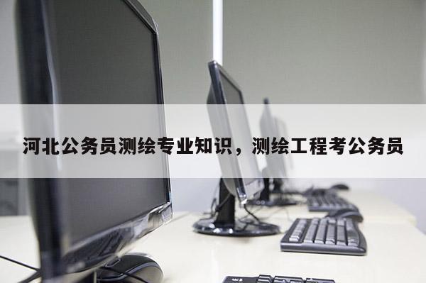 河北公务员测绘专业知识,测绘工程考公务员 河北公务员测绘专业知识,测绘工程考公务员