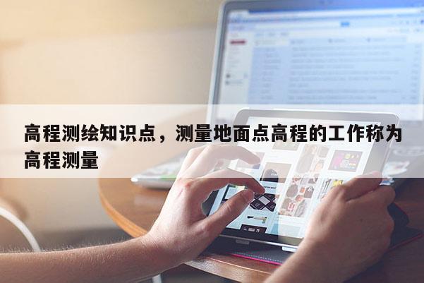 高程测绘知识点，测量地面点高程的工作称为高程测量