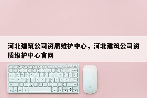 河北建筑公司资质维护中心，河北建筑公司资质维护中心官网