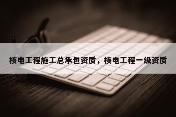 核电工程施工总承包资质，核电工程一级资质