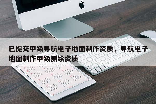 已提交甲级导航电子地图制作资质，导航电子地图制作甲级测绘资质