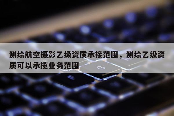测绘航空摄影乙级资质承接范围，测绘乙级资质可以承揽业务范围