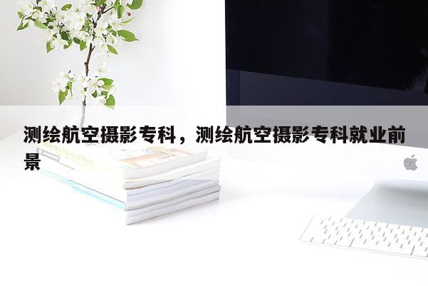 测绘航空摄影专科，测绘航空摄影专科就业前景