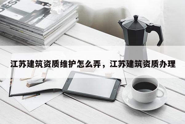 江苏建筑资质维护怎么弄，江苏建筑资质办理