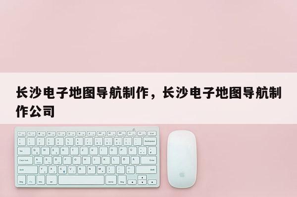 长沙电子地图导航制作，长沙电子地图导航制作公司