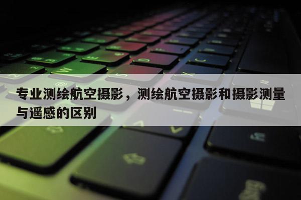 专业测绘航空摄影，测绘航空摄影和摄影测量与遥感的区别