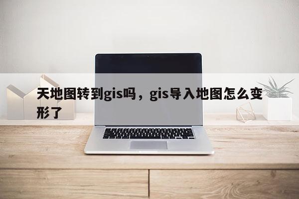 天地图转到gis吗，gis导入地图怎么变形了