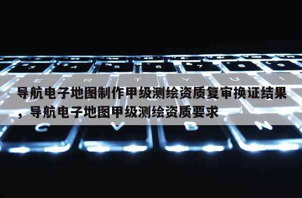 导航电子地图制作甲级测绘资质复审换证结果，导航电子地图甲级测绘资质要求