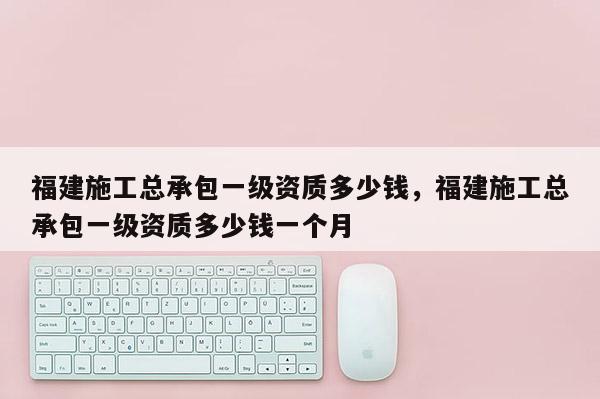 福建施工总承包一级资质多少钱，福建施工总承包一级资质多少钱一个月