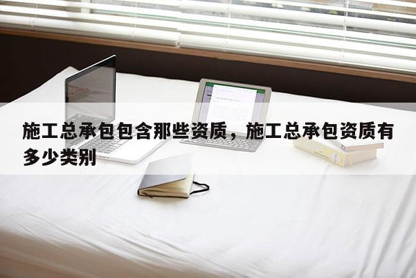 施工总承包包含那些资质，施工总承包资质有多少类别