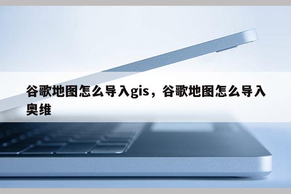 谷歌地图怎么导入gis，谷歌地图怎么导入奥维
