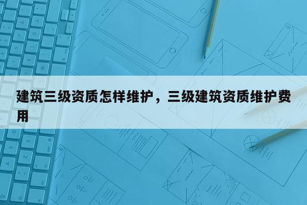 建筑三级资质怎样维护，三级建筑资质维护费用