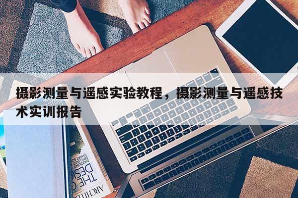 摄影测量与遥感实验教程，摄影测量与遥感技术实训报告