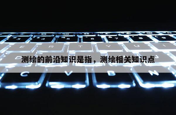 测绘的前沿知识是指，测绘相关知识点