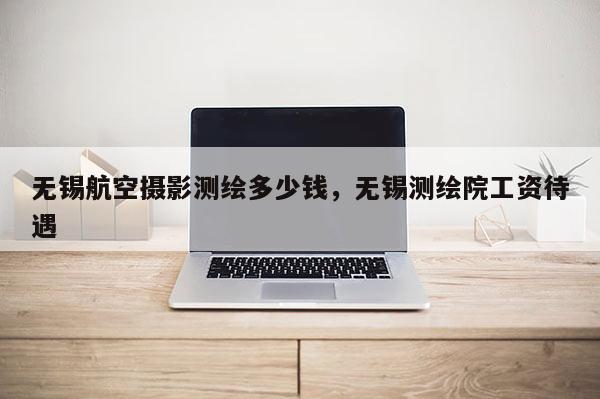无锡航空摄影测绘多少钱，无锡测绘院工资待遇