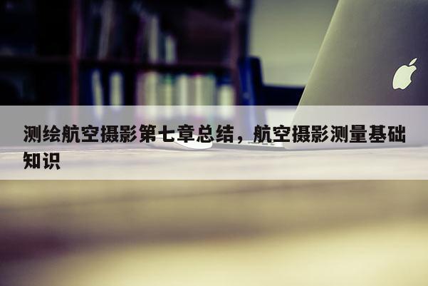 测绘航空摄影第七章总结，航空摄影测量基础知识