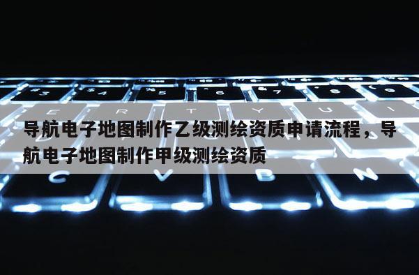 导航电子地图制作乙级测绘资质申请流程，导航电子地图制作甲级测绘资质